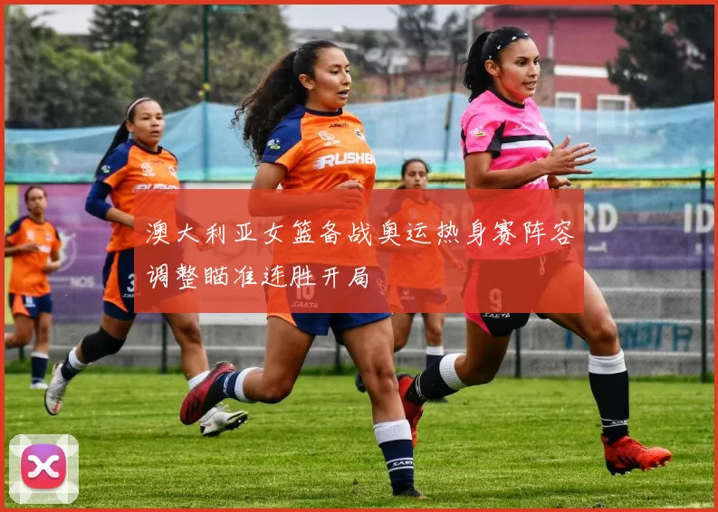 澳大利亚女篮备战奥运热身赛阵容调整瞄准连胜开局