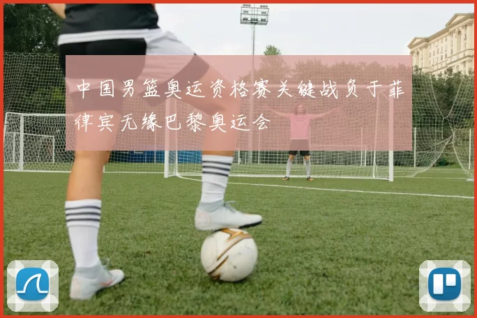 中国男篮奥运资格赛关键战负于菲律宾无缘巴黎奥运会