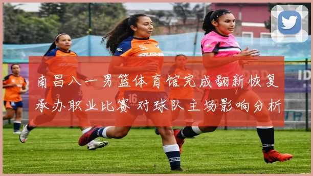 南昌八一男篮体育馆完成翻新恢复承办职业比赛 对球队主场影响分析