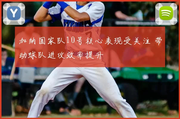 加纳国家队10号核心表现受关注 带动球队进攻效率提升