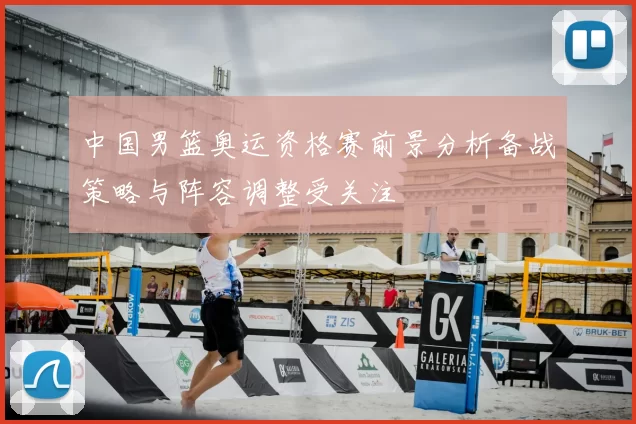 中国男篮奥运资格赛前景分析备战策略与阵容调整受关注