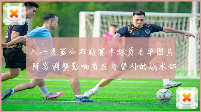 八一男篮公布新赛季球员名单图片 阵容调整影响首发与替补的战术部署