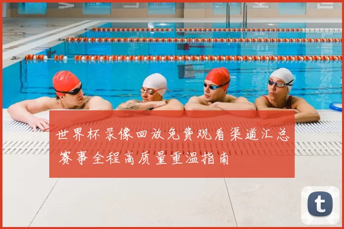 世界杯录像回放免费观看渠道汇总 赛事全程高质量重温指南
