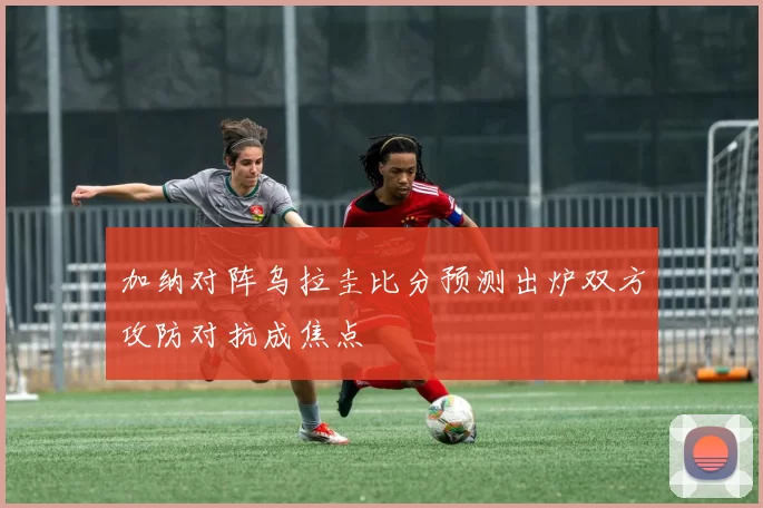 加纳对阵乌拉圭比分预测出炉双方攻防对抗成焦点