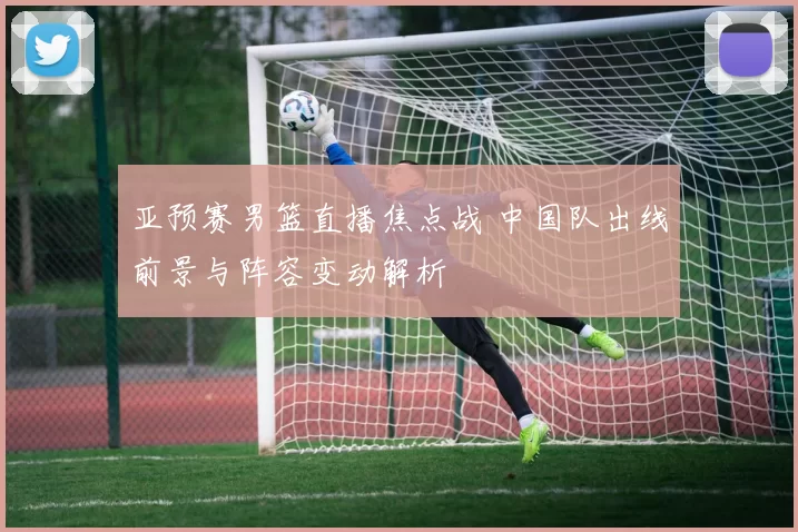 亚预赛男篮直播焦点战 中国队出线前景与阵容变动解析