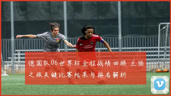 德国队06世界杯全程战绩回顾 主场之旅关键比赛结果与排名解析