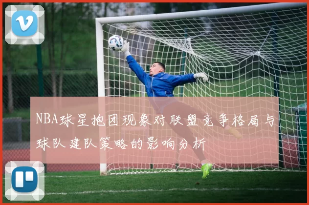 NBA球星抱团现象对联盟竞争格局与球队建队策略的影响分析