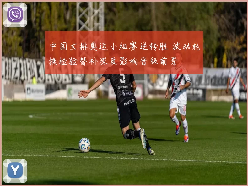 中国女排奥运小组赛逆转胜 波动轮换检验替补深度影响晋级前景