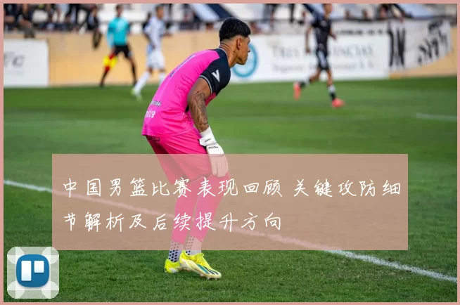 中国男篮比赛表现回顾 关键攻防细节解析及后续提升方向