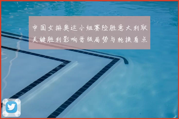 中国女排奥运小组赛险胜意大利取关键胜利影响晋级局势与轮换看点