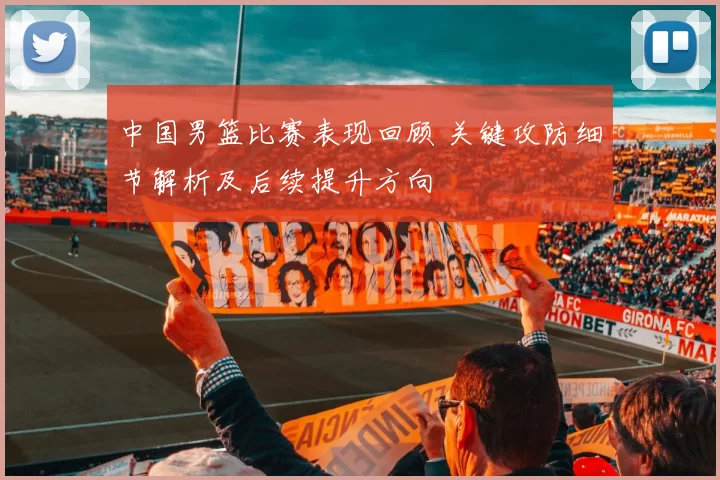 中国男篮比赛表现回顾 关键攻防细节解析及后续提升方向