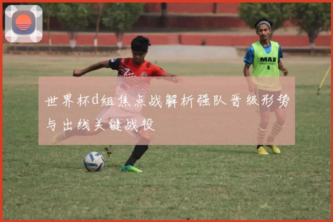 世界杯d组焦点战解析强队晋级形势与出线关键战役
