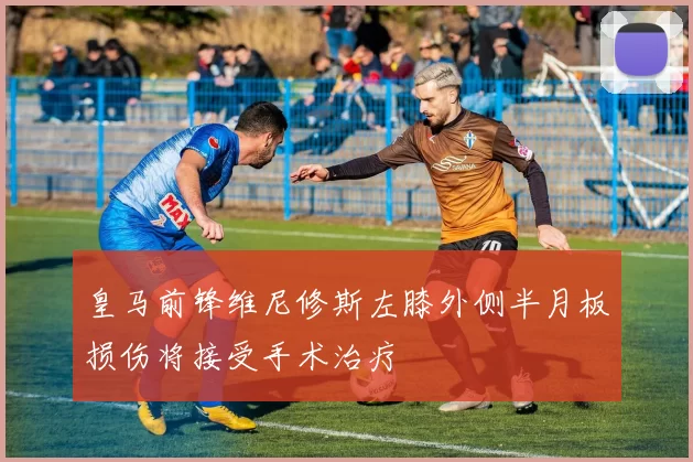 皇马前锋维尼修斯左膝外侧半月板损伤将接受手术治疗