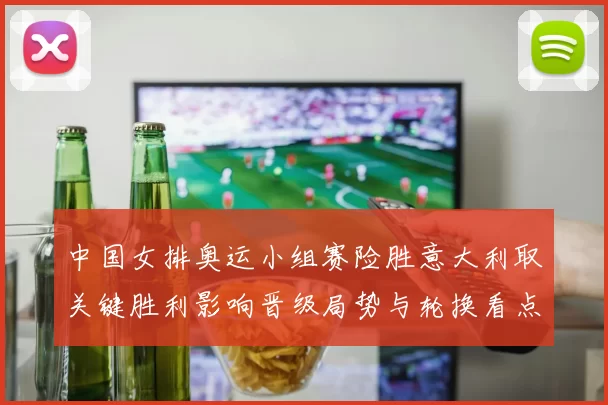 中国女排奥运小组赛险胜意大利取关键胜利影响晋级局势与轮换看点