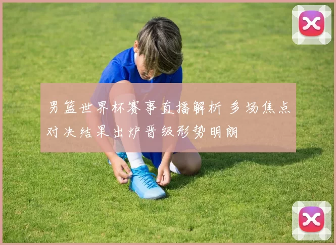 男篮世界杯赛事直播解析 多场焦点对决结果出炉晋级形势明朗