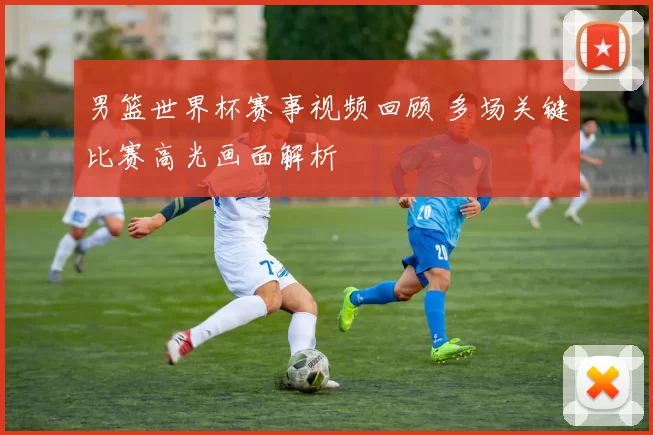 男篮世界杯赛事视频回顾 多场关键比赛高光画面解析