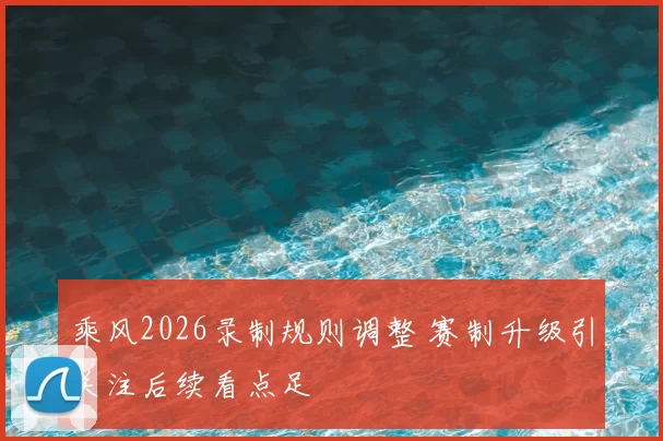 乘风2026录制规则调整 赛制升级引关注后续看点足