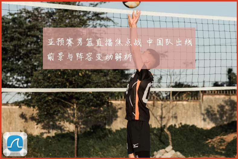 亚预赛男篮直播焦点战 中国队出线前景与阵容变动解析