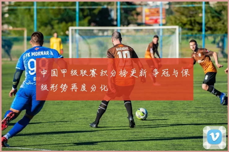 中国甲级联赛积分榜更新 争冠与保级形势再度分化