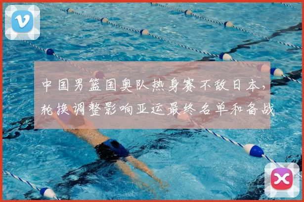 中国男篮国奥队热身赛不敌日本，轮换调整影响亚运最终名单和备战节奏