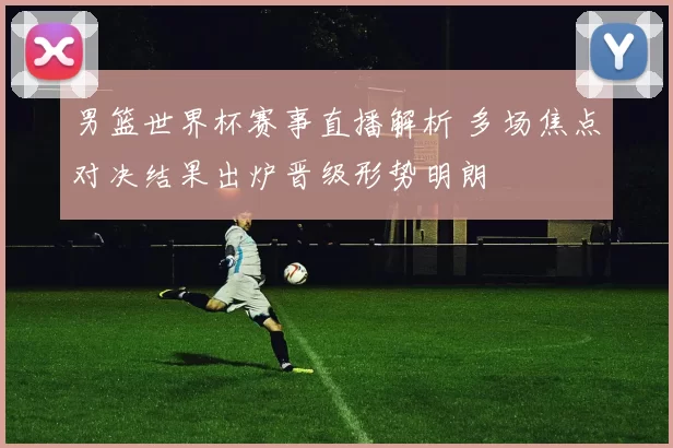 男篮世界杯赛事直播解析 多场焦点对决结果出炉晋级形势明朗