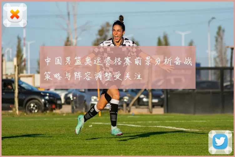 中国男篮奥运资格赛前景分析备战策略与阵容调整受关注