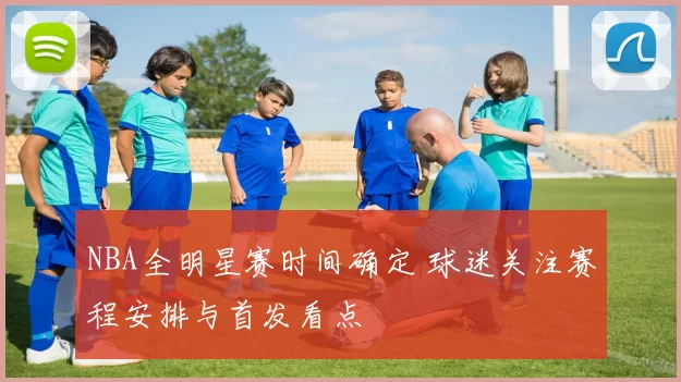NBA全明星赛时间确定 球迷关注赛程安排与首发看点