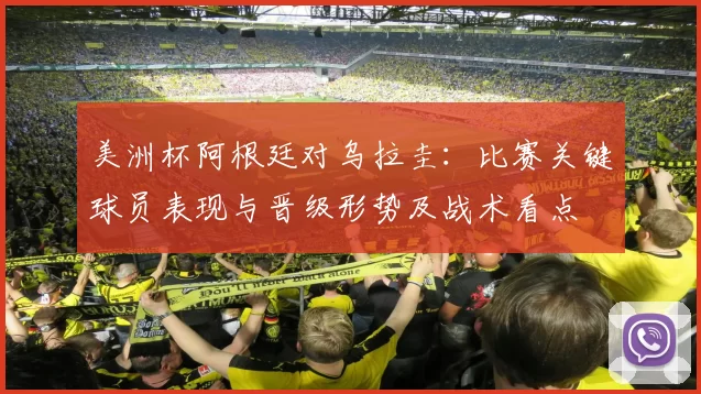 美洲杯阿根廷对乌拉圭：比赛关键球员表现与晋级形势及战术看点