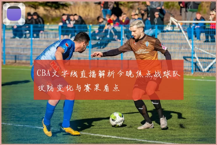 CBA文字线直播解析今晚焦点战球队攻防变化与赛果看点