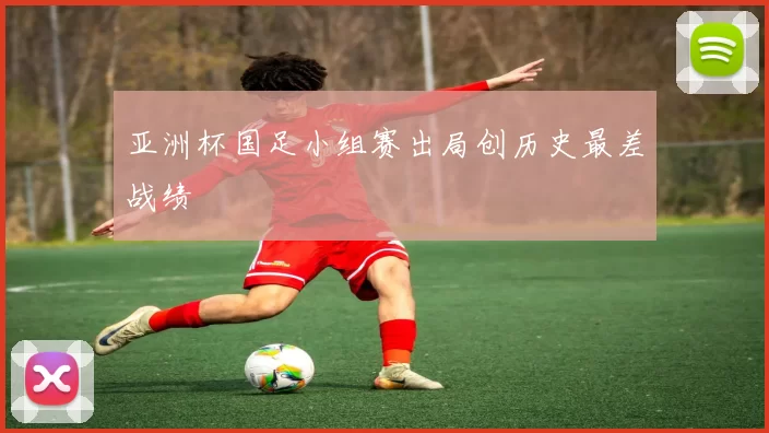 亚洲杯国足小组赛出局创历史最差战绩